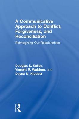 A Communicative Approach to Conflict, Forgiveness, and Reconciliation: Reimagining Our Relationships by Vincent R. Waldron, Douglas L. Kelley, Dayna N. Kloeber