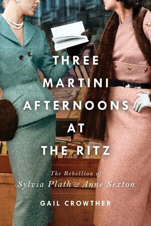 Three-Martini Afternoons at the Ritz: The Rebellion of Sylvia Plath & Anne Sexton by Gail Crowther