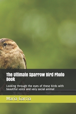 The Ultimate Sparrow Bird Photo Book: Looking through the eyes of these birds with beautiful voice and very social animal by Maria Garcia