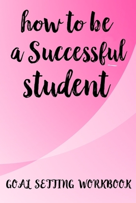 How To Be A Successful Student Goal Setting Workbook: The Ultimate Step By Step Guide for Students on how to Set Goals and Achieve Personal Success! by Student Life