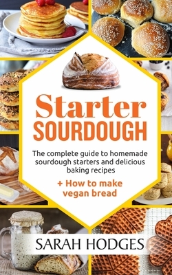 Starter Sourdough: The complete guide to homemade sourdough starters and delicious baking recipes + How to make vegan bread by Sarah Hodges