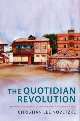 The Quotidian Revolution: Vernacularization, Religion, and the Premodern Public Sphere in India by Christian Lee Novetzke