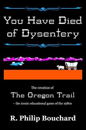 You Have Died of Dysentery: The creation of The Oregon Trail - the iconic educational game of the 1980s by R. Philip Bouchard