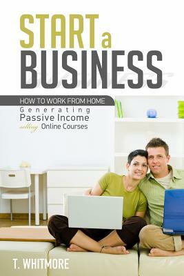 Start a Business: How to Work from Home Generating Passive Income Selling Online Courses by T. Whitmore