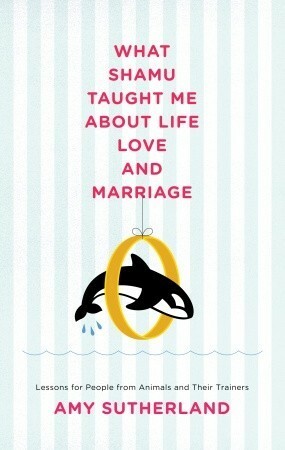 What Shamu Taught Me About Life, Love, and Marriage: Lessons for People from Animals and Their Trainers by Amy Sutherland