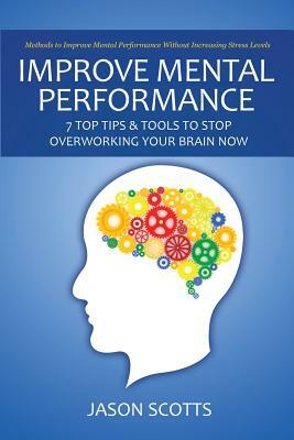 Improve Mental Performance: 7 Top Tips & Tools to Stop Overworking Your Brain Now: Methods to Improve Mental Performance Without Increasing Stress by Jason Scotts