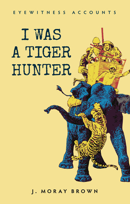 Eyewitness Accounts I Was a Tiger Hunter by J. Moray Brown