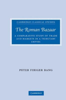 The Roman Bazaar: A Comparative Study of Trade and Markets in a Tributary Empire by Peter Fibiger Bang