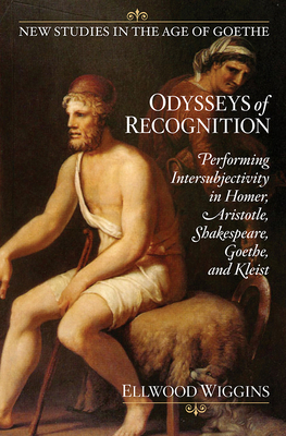 Odysseys of Recognition: Performing Intersubjectivity in Homer, Aristotle, Shakespeare, Goethe, and Kleist by Ellwood Wiggins