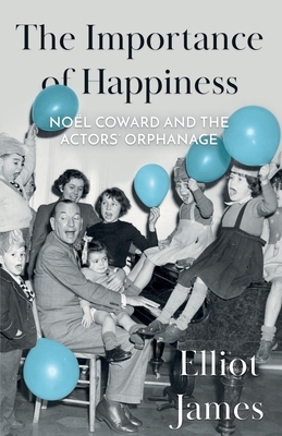 The Importance of Happiness: Noël Coward and the Actors' Orphanage by Elliot James