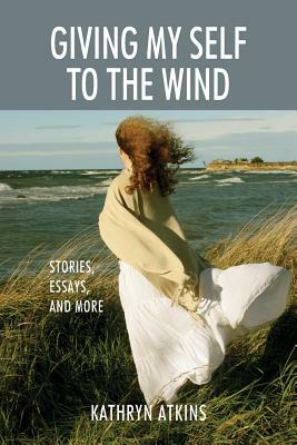 Giving My Self to the Wind: Stories, Essays, and More by Kathryn Atkins