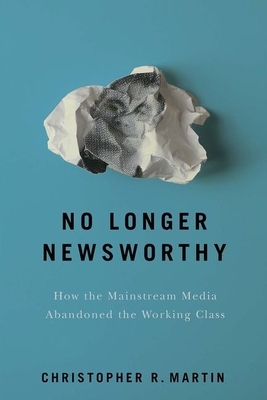 No Longer Newsworthy: How the Mainstream Media Abandoned the Working Class by Christopher R. Martin
