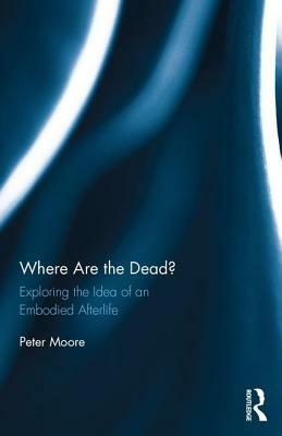 Where are the Dead?: Exploring the idea of an embodied afterlife by Peter Moore