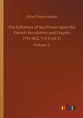 The Influence of Sea Power upon the French Revolution and Empire 1793-1812, Vol II (of 2): Volume 2 by Alfred Thayer Mahan