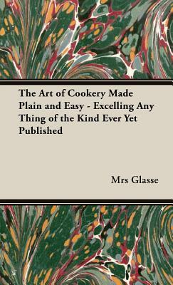 The Art of Cookery Made Plain and Easy - Excelling Any Thing of the Kind Ever Yet Published by Mrs Glasse