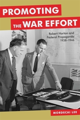 Promoting the War Effort: Robert Horton and Federal Propaganda, 1938-1946 by Mordecai Lee