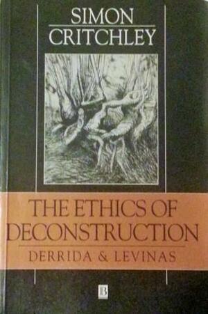 The Ethics Of Deconstruction: Derrida And Levinas by Simon Critchley, Simon Critchley