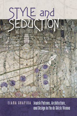 Style and Seduction: Jewish Patrons, Architecture, and Design in Fin de Siècle Vienna by Elana Shapira