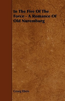 In The Fire Of The Force - A Romance Of Old Nuremburg by Georg Ebers