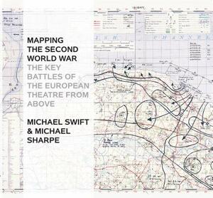 Mapping the Second World War: The Key Battles of the European Theatre from Above by Michael Swift, Michael Sharpe