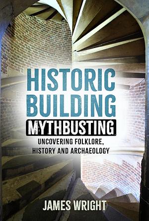 Historic Building Mythbusting:Uncovering  Folklore, History and Archeology by James Wright