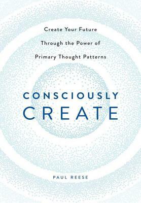 Consciously Create: Create Your Future Through the Power of Primary Thought Patterns by Paul Reese