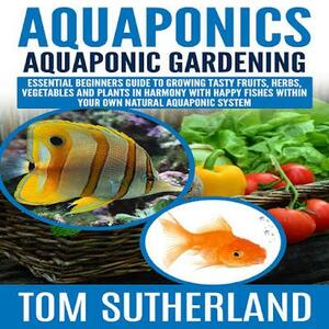 Aquaponics : Aquaponic Gardening: Essential Beginners Guide To Growing Tasty Fruits, Herbs, Vegetables And Plants In Harmony With Happy Fishes Within Your ... Business,Fish Farming,Aquaponic System) by Tom Sutherland