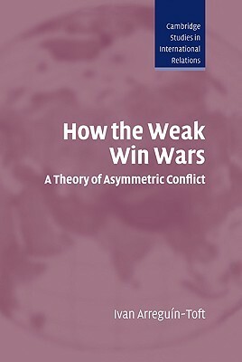 How the Weak Win Wars: A Theory of Asymmetric Conflict by Ivan M. Arreguín-Toft