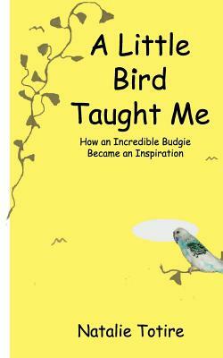 A Little Bird Taught Me: How an Incredible Budgie Became an Inspiration by Natalie J. Totire