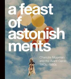 A Feast of Astonishments: Charlotte Moorman and the Avant-Garde, 1960s-1980s by Lisa Corrin