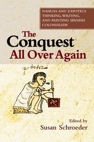 The Conquest All Over Again: Nahuas and Zapotecs Thinking, Writing, and Painting Spanish Colonialism by Susan Schroeder