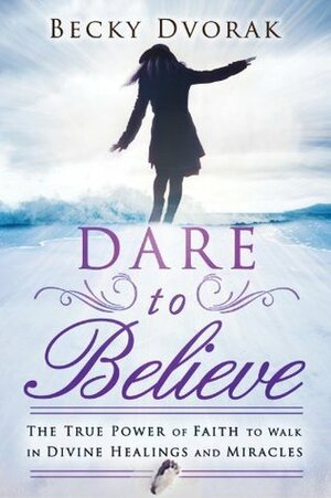Dare to Believe: The True Power of Faith to Walk in Divine Healings and Miracles by Becky Dvorak