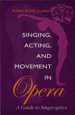 Singing, Acting, and Movement in Opera: A Guide to Singer-Getics by Mark Ross Clark, Lynn Clark
