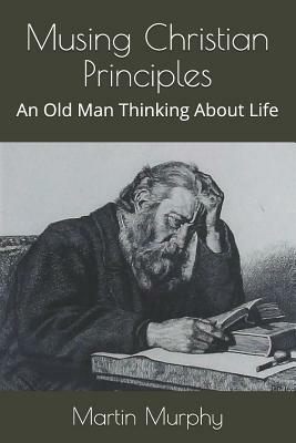 Musing Christian Principles: An Old Man Thinking About Life by Martin Murphy