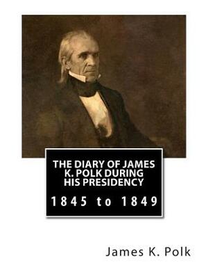 The Diary of James K. Polk During His Presidency: 1845 to 1849 by James K. Polk