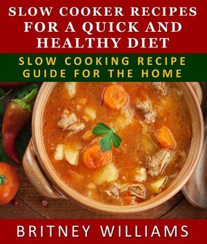 Slow Cooker Recipes For A Quick And Healthy Diet - Crockpot Recipe Guide For The Home by Britney Williams