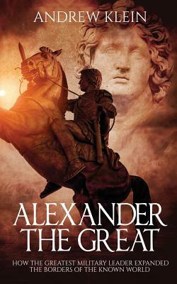 Alexander The Great: How the Greatest Military Leader expanded the borders of the known world by Andrew Klein