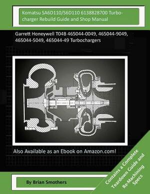 Komatsu SA6D110/S6D110 6138828700 Turbocharger Rebuild Guide and Shop Manual: Garrett Honeywell T04B 465044-0049, 465044-9049, 465044-5049, 465044-49 by Brian Smothers