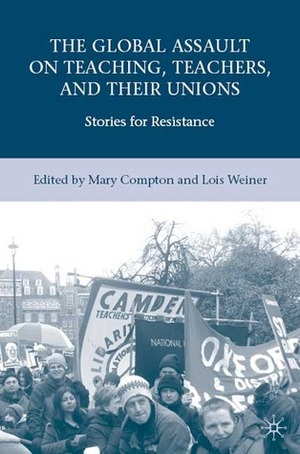 The Global Assault on Teaching, Teachers, and their Unions: Stories for Resistance by Lois Weiner, Mary Compton