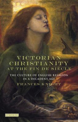 Victorian Christianity at the Fin de Siècle: The Culture of English Religion in a Decadent Age by Frances Knight