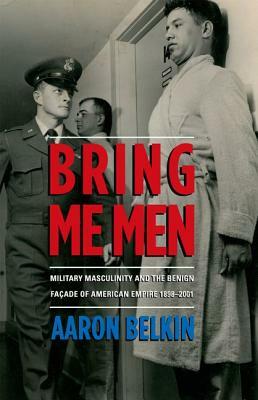 Bring Me Men: Military Masculinity and the Benign Facade of American Empire, 1898-2001 by Aaron Belkin