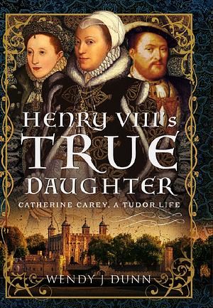 Henry VIII's True Daughter: Catherine Carey, A Tudor Life by Wendy J. Dunn