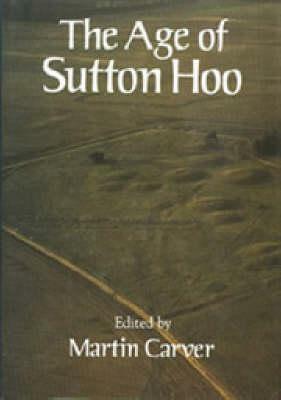 The Age of Sutton Hoo: The Seventh Century in North-Western Europe by Martin Carver