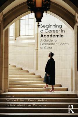 Beginning a Career in Academia: A Guide for Graduate Students of Color by Michelle Madsen Camacho, Dwayne A. Mack, Elwood Watson