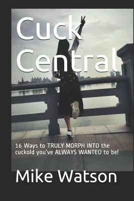 Cuck Central: 16 Ways to TRULY MORPH INTO the cuckold you've ALWAYS WANTED to be! by Mike Watson