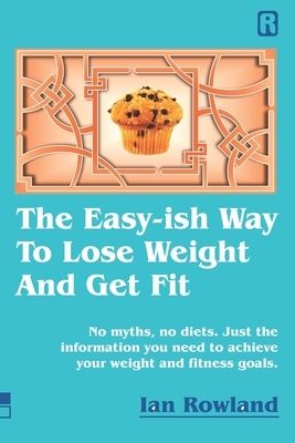 The Easy-ish Way To Lose Weight And Get Fit: No myths, no diets. Just the information you need to achieve your weight and fitness goals. by Ian Rowland