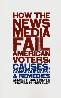 How the News Media Fail American Voters: Causes, Consequences, and Remedies by Kenneth Dautrich, Thomas Hartley