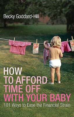 How to Afford Time Off with Your Baby: 101 Ways to Ease the Financial Strain by Becky Goddard-Hill