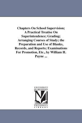 Chapters On School Supervision; A Practical Treatise On Superintendence; Grading; Arranging Courses of Study; the Preparation and Use of Blanks, Recor by William Harold Payne