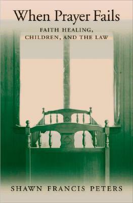 When Prayer Fails: Faith Healing, Children, and the Law by Shawn Francis Peters